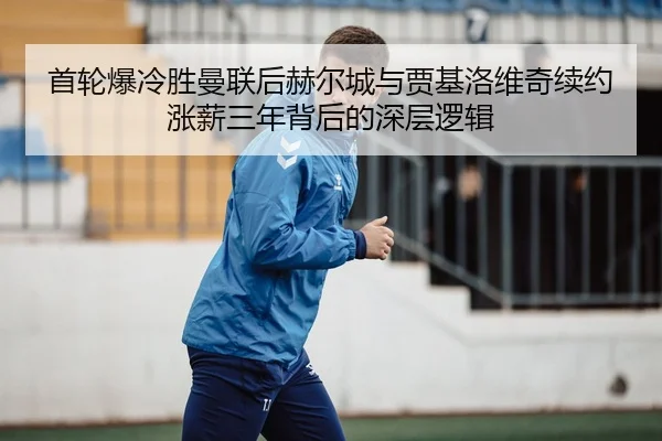 首轮爆冷胜曼联后赫尔城与贾基洛维奇续约涨薪三年背后的深层逻辑